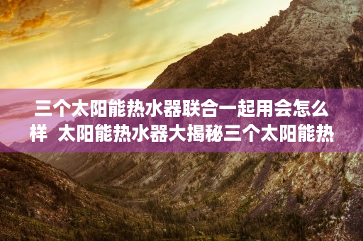 三个太阳能热水器联合一起用会怎么样  太阳能热水器大揭秘三个太阳能热水器联合使用，节能环保新体验！
