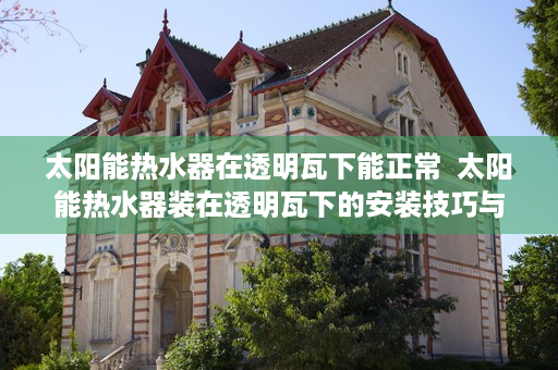 太阳能热水器在透明瓦下能正常  太阳能热水器装在透明瓦下的安装技巧与优势分析