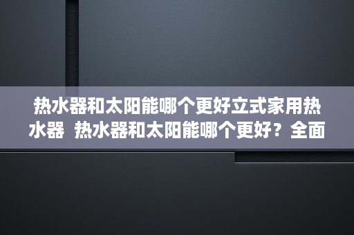 热水器和太阳能哪个更好立式家用热水器  热水器和太阳能哪个更好？全面对比分析，帮你省心省电