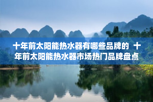 十年前太阳能热水器有哪些品牌的  十年前太阳能热水器市场热门品牌盘点，见证行业变迁