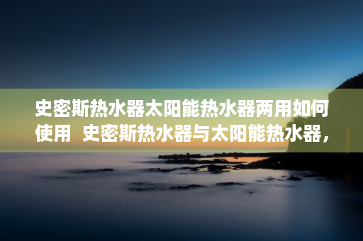 史密斯热水器太阳能热水器两用如何使用  史密斯热水器与太阳能热水器，全面对比，选购指南！