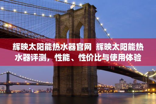 辉映太阳能热水器官网  辉映太阳能热水器评测，性能、性价比与使用体验全方位解析