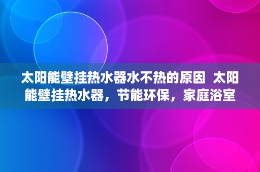 太阳能壁挂热水器水不热的原因  太阳能壁挂热水器，节能环保，家庭浴室新宠儿