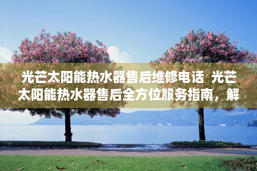 光芒太阳能热水器售后维修电话  光芒太阳能热水器售后全方位服务指南，解决您的后顾之忧