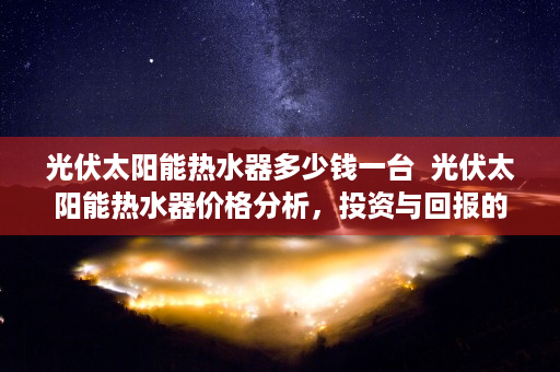 光伏太阳能热水器多少钱一台  光伏太阳能热水器价格分析，投资与回报的完美结合