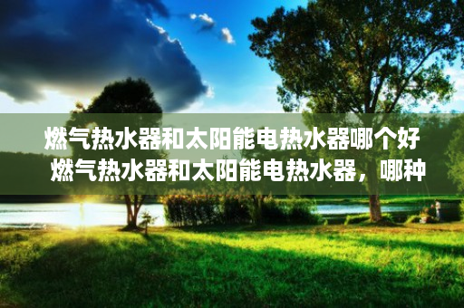 燃气热水器和太阳能电热水器哪个好  燃气热水器和太阳能电热水器，哪种更环保？选购指南及使用对比