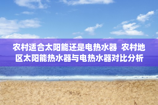 农村适合太阳能还是电热水器  农村地区太阳能热水器与电热水器对比分析，哪种更适合？