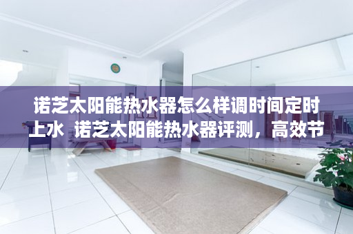 诺芝太阳能热水器怎么样调时间定时上水  诺芝太阳能热水器评测，高效节能，值得信赖的家居好帮手