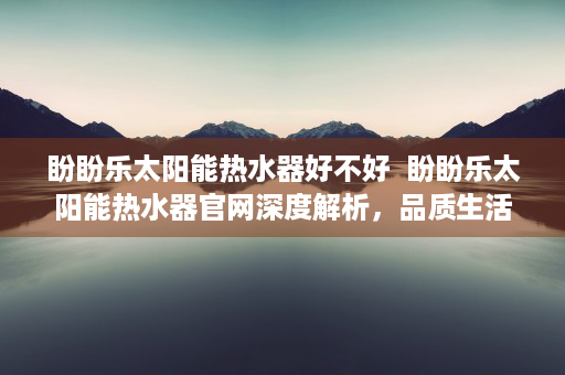 盼盼乐太阳能热水器好不好  盼盼乐太阳能热水器官网深度解析，品质生活，节能环保新选择！