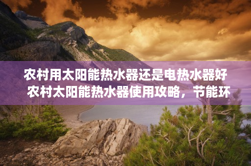 农村用太阳能热水器还是电热水器好  农村太阳能热水器使用攻略，节能环保，告别传统热水烦恼！
