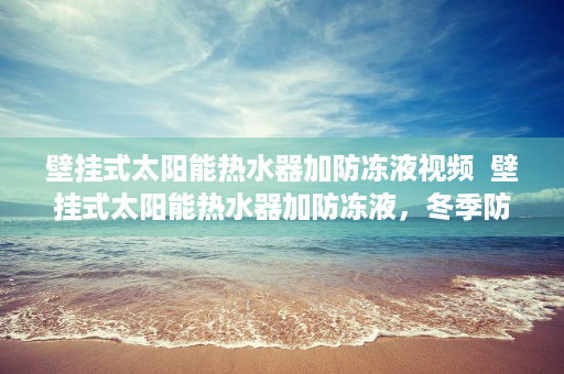壁挂式太阳能热水器加防冻液视频  壁挂式太阳能热水器加防冻液，冬季防冻技巧全解析！