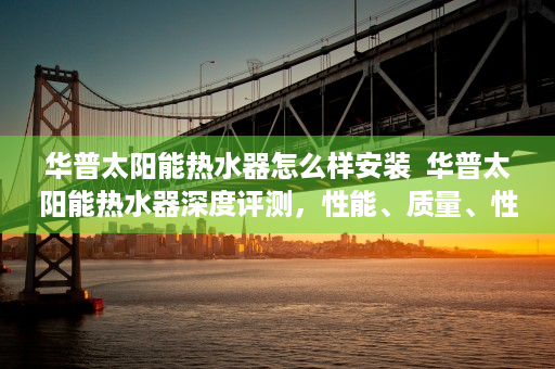 华普太阳能热水器怎么样安装  华普太阳能热水器深度评测，性能、质量、性价比全面解析