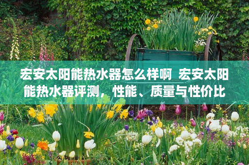 宏安太阳能热水器怎么样啊  宏安太阳能热水器评测，性能、质量与性价比全面分析