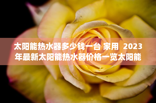 太阳能热水器多少钱一台 家用  2023年最新太阳能热水器价格一览太阳能热水器多少钱一台？选购指南与性价比分析