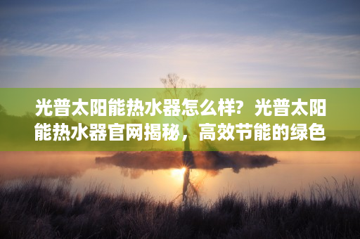 光普太阳能热水器怎么样?  光普太阳能热水器官网揭秘，高效节能的绿色生活新选择