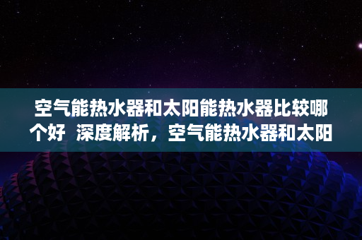 空气能热水器和太阳能热水器比较哪个好  深度解析，空气能热水器和太阳能热水器全面对比，选购指南来了！