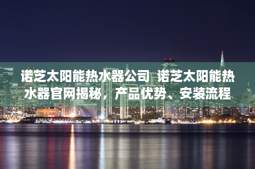 诺芝太阳能热水器公司  诺芝太阳能热水器官网揭秘，产品优势、安装流程及售后保障全面解析