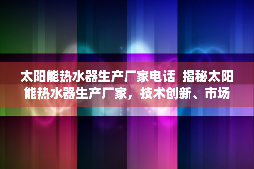 太阳能热水器生产厂家电话  揭秘太阳能热水器生产厂家，技术创新、市场前景与消费者选择指南