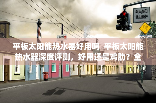 平板太阳能热水器好用吗  平板太阳能热水器深度评测，好用还是鸡肋？全方位解析选购指南！
