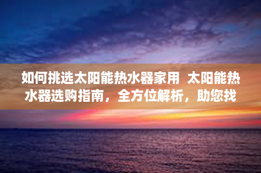 如何挑选太阳能热水器家用  太阳能热水器选购指南，全方位解析，助您找到最合适的太阳能热水器