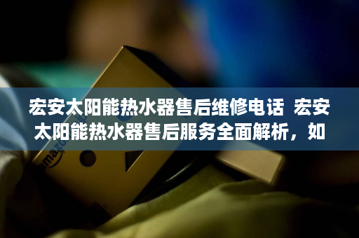 宏安太阳能热水器售后维修电话  宏安太阳能热水器售后服务全面解析，如何享受优质售后保障？