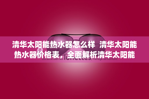 清华太阳能热水器怎么样  清华太阳能热水器价格表，全面解析清华太阳能热水器产品线及性价比