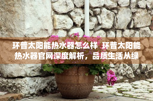 环普太阳能热水器怎么样  环普太阳能热水器官网深度解析，品质生活从绿色节能开始
