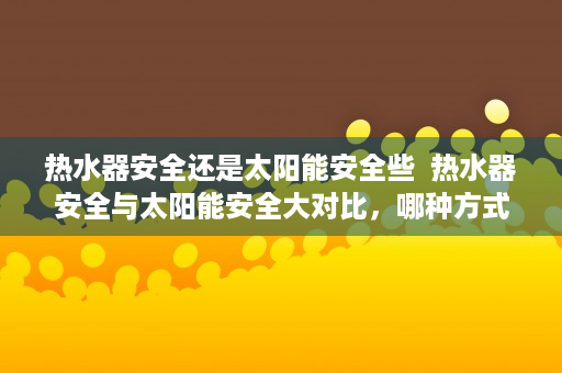 热水器安全还是太阳能安全些  热水器安全与太阳能安全大对比，哪种方式更值得信赖？