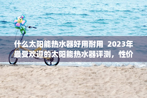 什么太阳能热水器好用耐用  2023年最受欢迎的太阳能热水器评测，性价比与性能兼备的选择指南