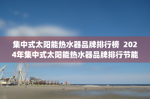 集中式太阳能热水器品牌排行榜  2024年集中式太阳能热水器品牌排行节能环保，品质生活新选择！