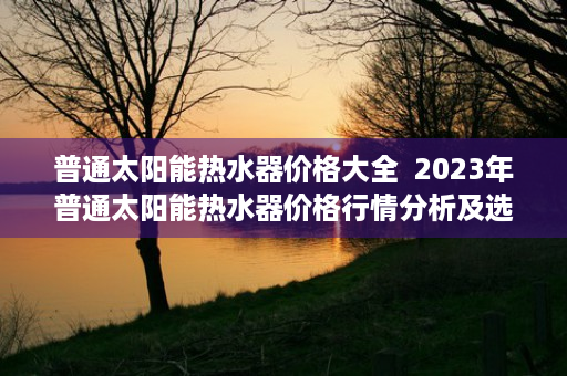 普通太阳能热水器价格大全  2023年普通太阳能热水器价格行情分析及选购指南