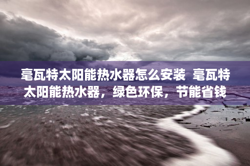 毫瓦特太阳能热水器怎么安装  毫瓦特太阳能热水器，绿色环保，节能省钱的家庭热水解决方案