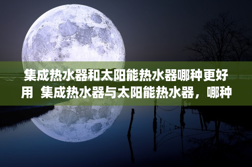集成热水器和太阳能热水器哪种更好用  集成热水器与太阳能热水器，哪种更胜一筹？深度对比分析