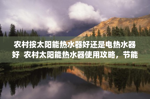 农村按太阳能热水器好还是电热水器好  农村太阳能热水器使用攻略，节能环保，生活更美好