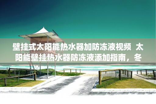 壁挂式太阳能热水器加防冻液视频  太阳能壁挂热水器防冻液添加指南，冬季保温小贴士