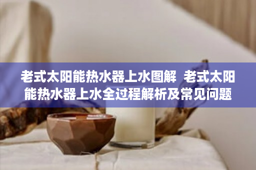 老式太阳能热水器上水图解  老式太阳能热水器上水全过程解析及常见问题解答