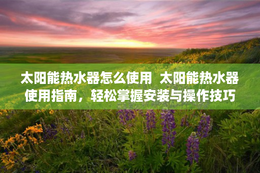 太阳能热水器怎么使用  太阳能热水器使用指南，轻松掌握安装与操作技巧