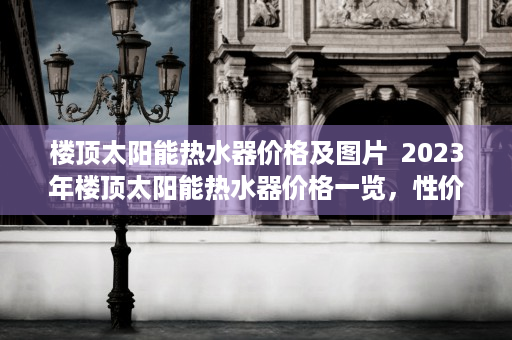 楼顶太阳能热水器价格及图片  2023年楼顶太阳能热水器价格一览，性价比高，节能环保