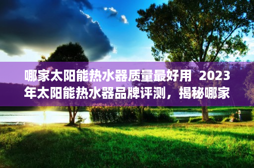 哪家太阳能热水器质量最好用  2023年太阳能热水器品牌评测，揭秘哪家太阳能热水器质量最好