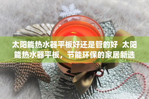 太阳能热水器平板好还是管的好  太阳能热水器平板，节能环保的家居新选择