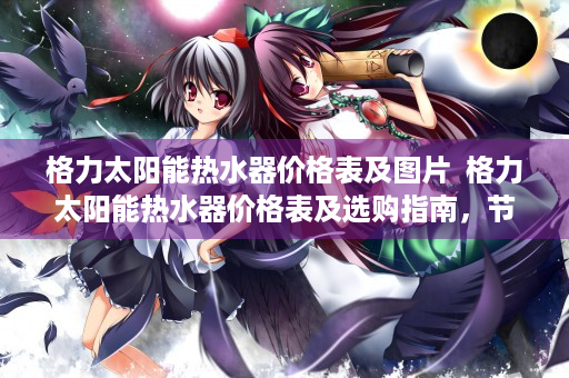 格力太阳能热水器价格表及图片  格力太阳能热水器价格表及选购指南，节能环保，性价比高