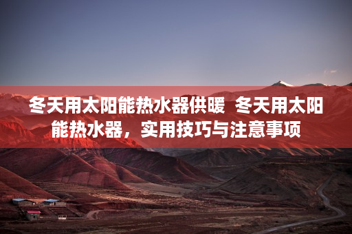 冬天用太阳能热水器供暖  冬天用太阳能热水器，实用技巧与注意事项