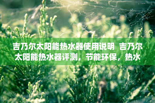 吉乃尔太阳能热水器使用说明  吉乃尔太阳能热水器评测，节能环保，热水生活新选择！