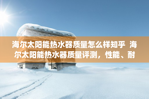 海尔太阳能热水器质量怎么样知乎  海尔太阳能热水器质量评测，性能、耐用性与性价比全方位解析
