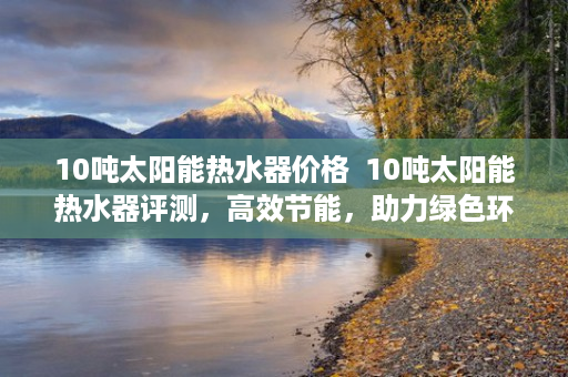 10吨太阳能热水器价格  10吨太阳能热水器评测，高效节能，助力绿色环保生活