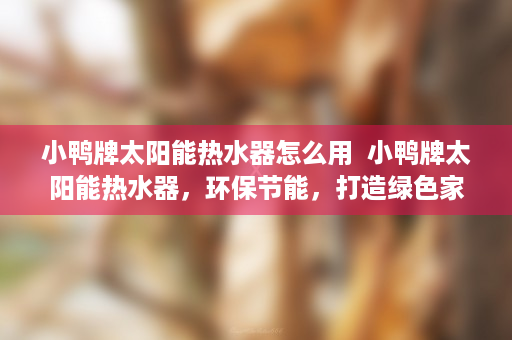 小鸭牌太阳能热水器怎么用  小鸭牌太阳能热水器，环保节能，打造绿色家居生活