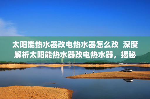 太阳能热水器改电热水器怎么改  深度解析太阳能热水器改电热水器，揭秘节能改造背后的秘密！