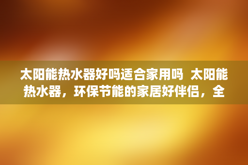 太阳能热水器好吗适合家用吗  太阳能热水器，环保节能的家居好伴侣，全面解析其优点与选购技巧