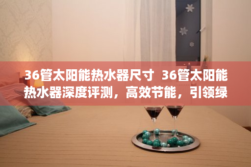 36管太阳能热水器尺寸  36管太阳能热水器深度评测，高效节能，引领绿色家居新潮流