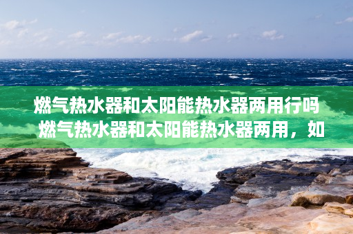 燃气热水器和太阳能热水器两用行吗  燃气热水器和太阳能热水器两用，如何实现节能环保与舒适生活？